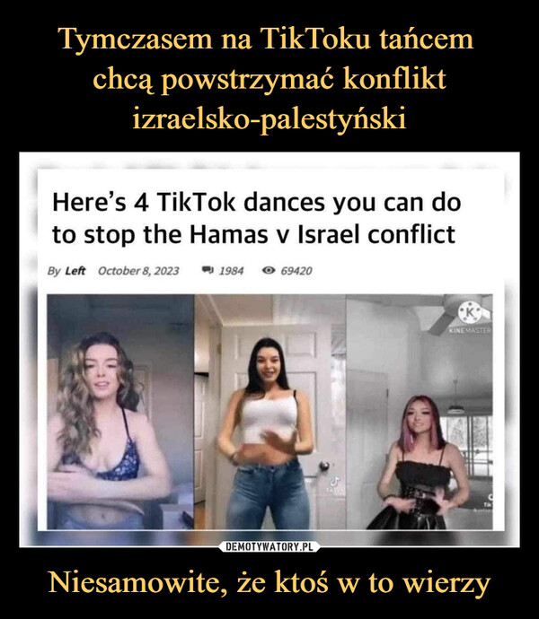 Niesamowite, że ktoś w to wierzy –  Here's 4 TikTok dances you can doto stop the Hamas v Israel conflictBy Left October 8, 2023198469420KINEMASTER