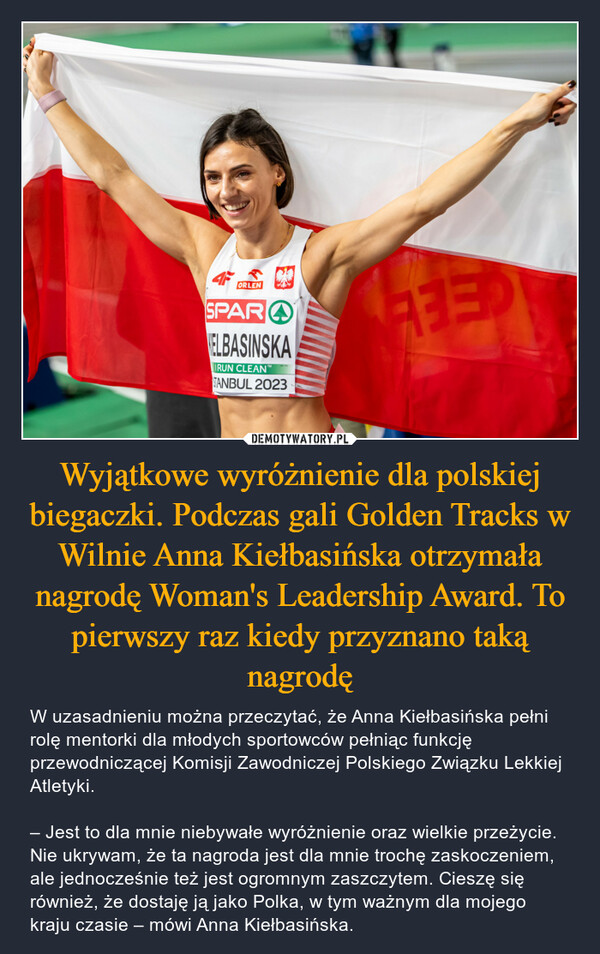 Wyjątkowe wyróżnienie dla polskiej biegaczki. Podczas gali Golden Tracks w Wilnie Anna Kiełbasińska otrzymała nagrodę Woman's Leadership Award. To pierwszy raz kiedy przyznano taką nagrodę – W uzasadnieniu można przeczytać, że Anna Kiełbasińska pełni rolę mentorki dla młodych sportowców pełniąc funkcję przewodniczącej Komisji Zawodniczej Polskiego Związku Lekkiej Atletyki.– Jest to dla mnie niebywałe wyróżnienie oraz wielkie przeżycie. Nie ukrywam, że ta nagroda jest dla mnie trochę zaskoczeniem, ale jednocześnie też jest ogromnym zaszczytem. Cieszę się również, że dostaję ją jako Polka, w tym ważnym dla mojego kraju czasie – mówi Anna Kiełbasińska. ORLENSPARELBASINSKAIRUN CLEAN"TANBUL 2023RED