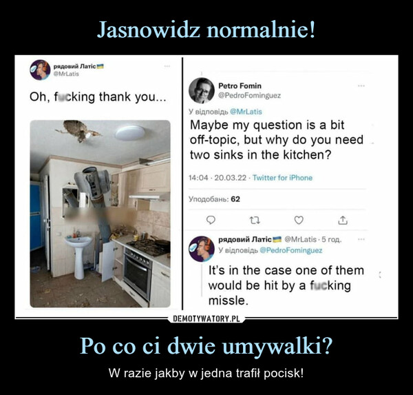 Po co ci dwie umywalki? – W razie jakby w jedna trafił pocisk! рядовий Латiс@MrLatisOh, fucking thank you...Petro Fomin@PedroFominguezУ вiдповiдь @MrLatisMaybe my question is a bitoff-topic, but why do you needtwo sinks in the kitchen?14:04-20.03.22. Twitter for iPhoneуподобань: 6217рядовий Латiс @MrLatis.5 год.У відповідь @PedroFominguez***It's in the case one of themwould be hit by a fuckingmissle.
