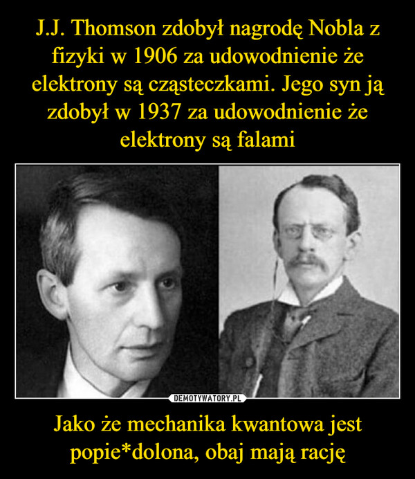 J.J. Thomson zdobył nagrodę Nobla z fizyki w 1906 za udowodnienie że elektrony są cząsteczkami. Jego syn ją zdobył w 1937 za udowodnienie że elektrony są falami Jako że mechanika kwantowa jest popie*dolona, obaj mają rację