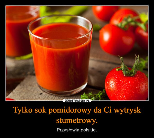 Tylko sok pomidorowy da Ci wytrysk stumetrowy.