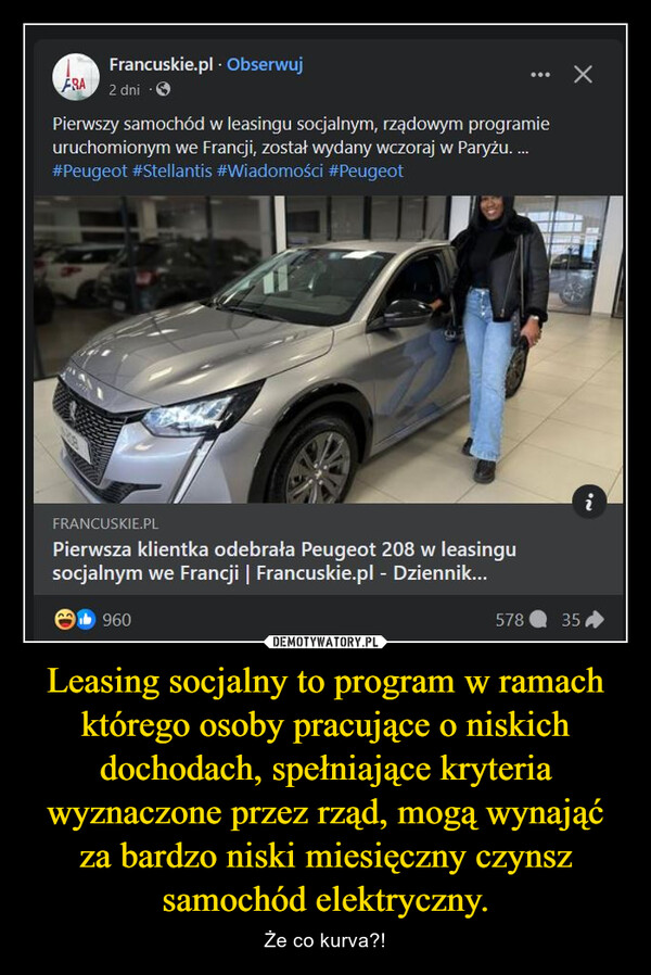Leasing socjalny to program w ramach którego osoby pracujące o niskich dochodach, spełniające kryteria wyznaczone przez rząd, mogą wynająć za bardzo niski miesięczny czynsz samochód elektryczny. – Że co kurva?! Francuskie.pl. ObserwujFRA 2 dniPierwszy samochód w leasingu socjalnym, rządowym programieuruchomionym we Francji, został wydany wczoraj w Paryżu. ...#Peugeot #Stellantis #Wiadomości #Peugeot67FRANCUSKIE.PLPierwsza klientka odebrała Peugeot 208 w leasingusocjalnym we Francji | Francuskie.pl - Dziennik...b96057835IN