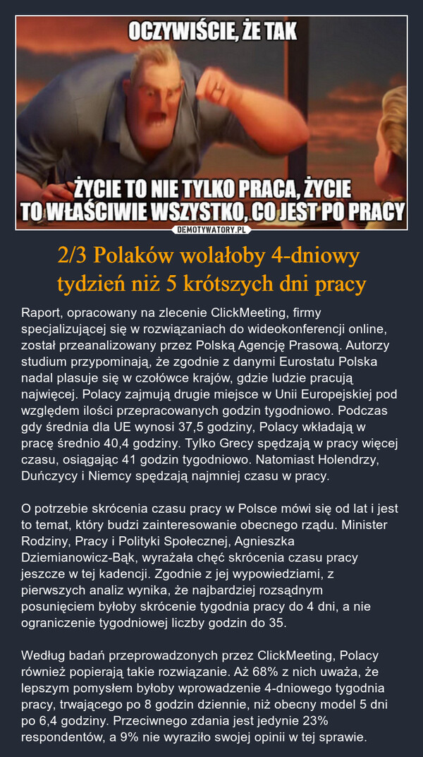 2/3 Polaków wolałoby 4-dniowy tydzień niż 5 krótszych dni pracy – Raport, opracowany na zlecenie ClickMeeting, firmy specjalizującej się w rozwiązaniach do wideokonferencji online, został przeanalizowany przez Polską Agencję Prasową. Autorzy studium przypominają, że zgodnie z danymi Eurostatu Polska nadal plasuje się w czołówce krajów, gdzie ludzie pracują najwięcej. Polacy zajmują drugie miejsce w Unii Europejskiej pod względem ilości przepracowanych godzin tygodniowo. Podczas gdy średnia dla UE wynosi 37,5 godziny, Polacy wkładają w pracę średnio 40,4 godziny. Tylko Grecy spędzają w pracy więcej czasu, osiągając 41 godzin tygodniowo. Natomiast Holendrzy, Duńczycy i Niemcy spędzają najmniej czasu w pracy. O potrzebie skrócenia czasu pracy w Polsce mówi się od lat i jest to temat, który budzi zainteresowanie obecnego rządu. Minister Rodziny, Pracy i Polityki Społecznej, Agnieszka Dziemianowicz-Bąk, wyrażała chęć skrócenia czasu pracy jeszcze w tej kadencji. Zgodnie z jej wypowiedziami, z pierwszych analiz wynika, że najbardziej rozsądnym posunięciem byłoby skrócenie tygodnia pracy do 4 dni, a nie ograniczenie tygodniowej liczby godzin do 35. Według badań przeprowadzonych przez ClickMeeting, Polacy również popierają takie rozwiązanie. Aż 68% z nich uważa, że lepszym pomysłem byłoby wprowadzenie 4-dniowego tygodnia pracy, trwającego po 8 godzin dziennie, niż obecny model 5 dni po 6,4 godziny. Przeciwnego zdania jest jedynie 23% respondentów, a 9% nie wyraziło swojej opinii w tej sprawie. OCZYWIŚCIE, ŻE TAKŻYCIE TO NIE TYLKO PRACA, ŻYCIETO WŁAŚCIWIE WSZYSTKO, CO JEST PO PRACY