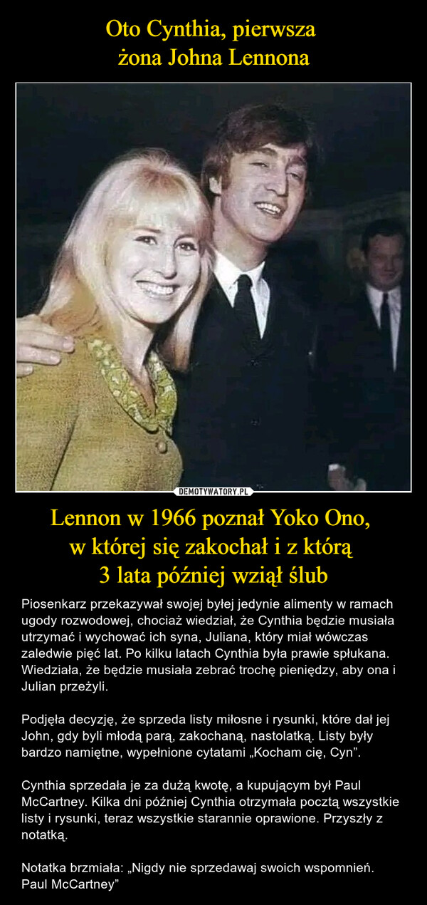 Lennon w 1966 poznał Yoko Ono, w której się zakochał i z którą 3 lata później wziął ślub – Piosenkarz przekazywał swojej byłej jedynie alimenty w ramach ugody rozwodowej, chociaż wiedział, że Cynthia będzie musiała utrzymać i wychować ich syna, Juliana, który miał wówczas zaledwie pięć lat. Po kilku latach Cynthia była prawie spłukana. Wiedziała, że będzie musiała zebrać trochę pieniędzy, aby ona i Julian przeżyli.Podjęła decyzję, że sprzeda listy miłosne i rysunki, które dał jej John, gdy byli młodą parą, zakochaną, nastolatką. Listy były bardzo namiętne, wypełnione cytatami „Kocham cię, Cyn”. Cynthia sprzedała je za dużą kwotę, a kupującym był Paul McCartney. Kilka dni później Cynthia otrzymała pocztą wszystkie listy i rysunki, teraz wszystkie starannie oprawione. Przyszły z notatką.Notatka brzmiała: „Nigdy nie sprzedawaj swoich wspomnień. Paul McCartney” 