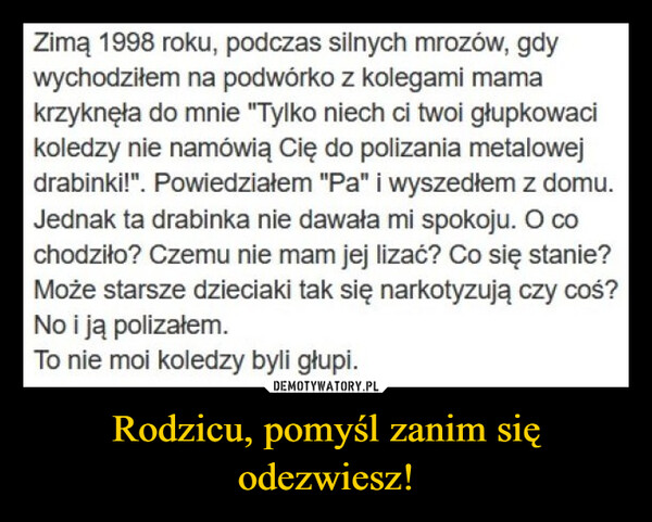 Rodzicu, pomyśl zanim się odezwiesz! –  Zimą 1998 roku, podczas silnych mrozów, gdywychodziłem na podwórko z kolegami mamakrzyknęła do mnie "Tylko niech ci twoi głupkowacikoledzy nie namówią Cię do polizania metalowejdrabinki!". Powiedziałem "Pa" i wyszedłem z domu.Jednak ta drabinka nie dawała mi spokoju. O cochodziło? Czemu nie mam jej lizać? Co się stanie?Może starsze dzieciaki tak się narkotyzują czy coś?No i ją polizałem.To nie moi koledzy byli głupi.