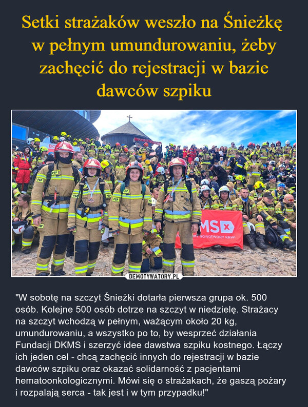  – "W sobotę na szczyt Śnieżki dotarła pierwsza grupa ok. 500 osób. Kolejne 500 osób dotrze na szczyt w niedzielę. Strażacy na szczyt wchodzą w pełnym, ważącym około 20 kg, umundurowaniu, a wszystko po to, by wesprzeć działania Fundacji DKMS i szerzyć idee dawstwa szpiku kostnego. Łączy ich jeden cel - chcą zachęcić innych do rejestracji w bazie dawców szpiku oraz okazać solidarność z pacjentami hematoonkologicznymi. Mówi się o strażakach, że gaszą pożary i rozpalają serca - tak jest i w tym przypadku!" 13BOPSPPSPSPFSPPSPPSPPSPUSPPSPMSMY NOWOTWORY KRWIOSP