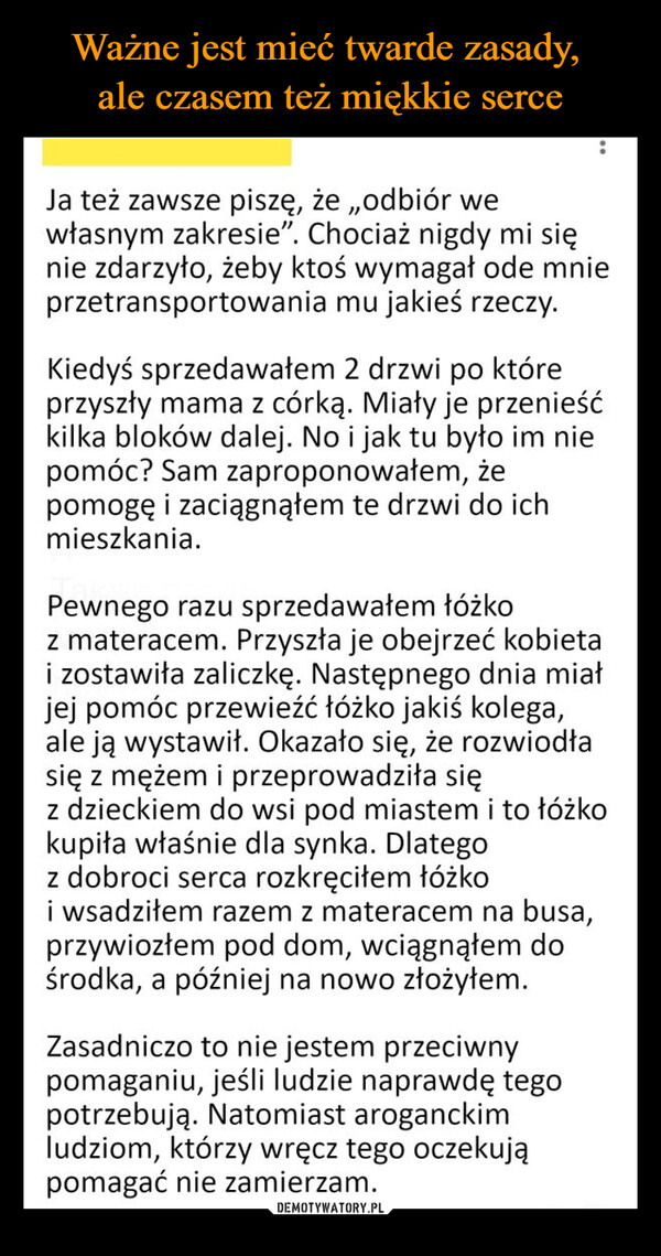  –  Ja też zawsze piszę, że „odbiór wewłasnym zakresie". Chociaż nigdy mi sięnie zdarzyło, żeby ktoś wymagał ode mnieprzetransportowania mu jakieś rzeczy.Kiedyś sprzedawałem 2 drzwi po któreprzyszły mama z córką. Miały je przenieśćkilka bloków dalej. No i jak tu było im niepomóc? Sam zaproponowałem, żepomogę i zaciągnąłem te drzwi do ichmieszkania.Pewnego razu sprzedawałem łóżkoz materacem. Przyszła je obejrzeć kobietai zostawiła zaliczkę. Następnego dnia miałjej pomóc przewieźć łóżko jakiś kolega,ale ją wystawił. Okazało się, że rozwiodłasię z mężem i przeprowadziła sięz dzieckiem do wsi pod miastem i to łóżkokupiła właśnie dla synka. Dlategoz dobroci serca rozkręciłem łóżkoi wsadziłem razem z materacem na busa,przywiozłem pod dom, wciągnąłem dośrodka, a później na nowo złożyłem.Zasadniczo to nie jestem przeciwnypomaganiu, jeśli ludzie naprawdę tegopotrzebują. Natomiast aroganckimludziom, którzy wręcz tego oczekująpomagać nie zamierzam.
