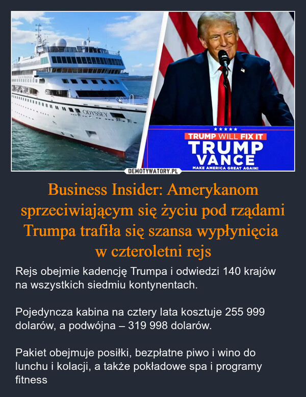 Business Insider: Amerykanom sprzeciwiającym się życiu pod rządami Trumpa trafiła się szansa wypłynięcia w czteroletni rejs – Rejs obejmie kadencję Trumpa i odwiedzi 140 krajów na wszystkich siedmiu kontynentach.Pojedyncza kabina na cztery lata kosztuje 255 999 dolarów, a podwójna – 319 998 dolarów.Pakiet obejmuje posiłki, bezpłatne piwo i wino do lunchu i kolacji, a także pokładowe spa i programy fitness ODYSSEY⭑⭑⭑⭑⭑TRUMP WILL FIX ITTRUMPVANCEMAKE AMERICA GREAT AGAIN!