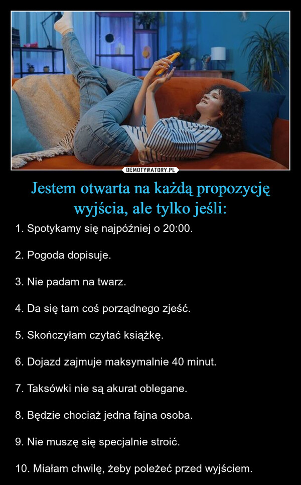 Jestem otwarta na każdą propozycję wyjścia, ale tylko jeśli: – 1. Spotykamy się najpóźniej o 20:00. 2. Pogoda dopisuje.3. Nie padam na twarz.4. Da się tam coś porządnego zjeść.5. Skończyłam czytać książkę.6. Dojazd zajmuje maksymalnie 40 minut. 7. Taksówki nie są akurat oblegane. 8. Będzie chociaż jedna fajna osoba. 9. Nie muszę się specjalnie stroić.10. Miałam chwilę, żeby poleżeć przed wyjściem. 