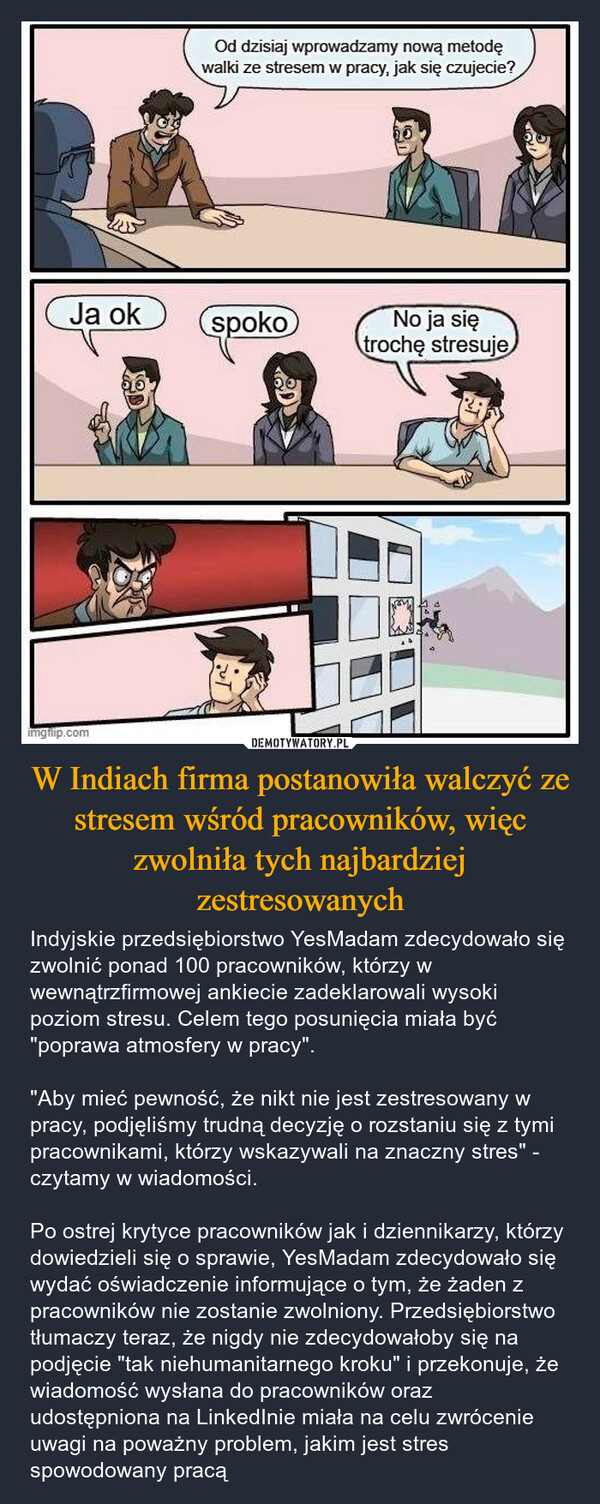 W Indiach firma postanowiła walczyć ze stresem wśród pracowników, więc zwolniła tych najbardziej zestresowanych – Indyjskie przedsiębiorstwo YesMadam zdecydowało się zwolnić ponad 100 pracowników, którzy w wewnątrzfirmowej ankiecie zadeklarowali wysoki poziom stresu. Celem tego posunięcia miała być "poprawa atmosfery w pracy"."Aby mieć pewność, że nikt nie jest zestresowany w pracy, podjęliśmy trudną decyzję o rozstaniu się z tymi pracownikami, którzy wskazywali na znaczny stres" - czytamy w wiadomości.Po ostrej krytyce pracowników jak i dziennikarzy, którzy dowiedzieli się o sprawie, YesMadam zdecydowało się wydać oświadczenie informujące o tym, że żaden z pracowników nie zostanie zwolniony. Przedsiębiorstwo tłumaczy teraz, że nigdy nie zdecydowałoby się na podjęcie "tak niehumanitarnego kroku" i przekonuje, że wiadomość wysłana do pracowników oraz udostępniona na LinkedInie miała na celu zwrócenie uwagi na poważny problem, jakim jest stres spowodowany pracą Od dzisiaj wprowadzamy nową metodęwalki ze stresem w pracy, jak się czujecie?Ja okspokoNo ja siętrochę stresujeimgflip.com
