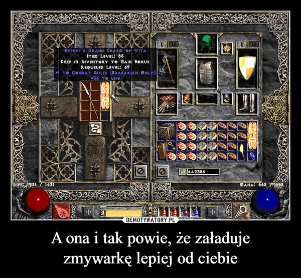 A ona i tak powie, że załadujezmywarkę lepiej od ciebie –  LIFE: 14311431EXPERT'S GRAND CHARM OF VITAITEM LEVEL: 86KEEP IN INVENTORY TO GAIN BONUSREQUIRED LEVEL: 69+ TO COMBAT SKILLS (BARBARIAN ONLY)+36 TO LIFE+++0442386MANA: 663 1663++