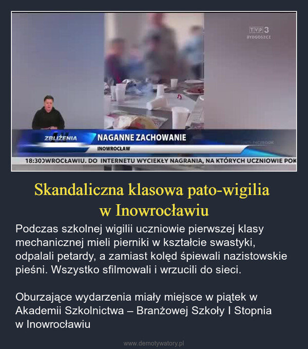 Skandaliczna klasowa pato-wigilia w Inowrocławiu – Podczas szkolnej wigilii uczniowie pierwszej klasy mechanicznej mieli pierniki w kształcie swastyki, odpalali petardy, a zamiast kolęd śpiewali nazistowskie pieśni. Wszystko sfilmowali i wrzucili do sieci. Oburzające wydarzenia miały miejsce w piątek w Akademii Szkolnictwa – Branżowej Szkoły I Stopnia w Inowrocławiu ZBLIŻENIANAGANNE ZACHOWANIETVP3BYDGOSZCZACEBOOKINOWROCŁAW18:30 WROCŁAWIU. DO INTERNETU WYCIEKŁY NAGRANIA, NA KTÓRYCH UCZNIOWIE POK
