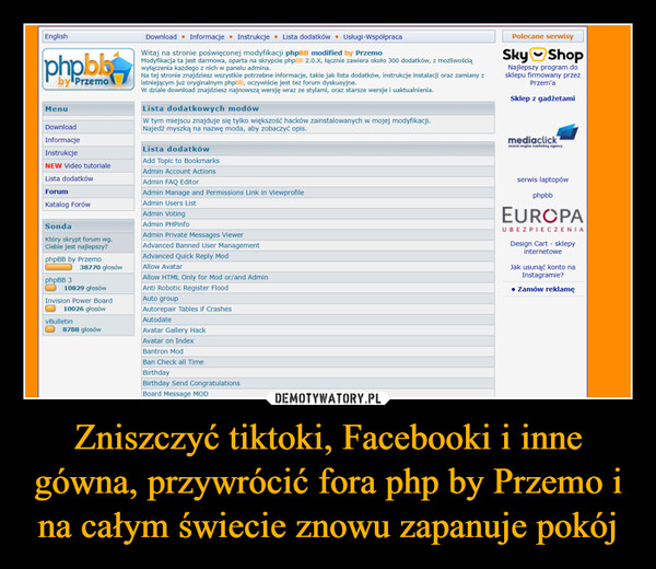 Zniszczyć tiktoki, Facebooki i inne gówna, przywrócić fora php by Przemo i na całym świecie znowu zapanuje pokój –  Englishphoblby PrzemoMenuDownloadInformacjeInstrukcjeNEW Video tutorialeLista dodatkówForumKatalog ForówSondaKtóry skrypt forum wg.Ciebie jest najlepszy?phpBB by PrzemophpBB 338770 głosów10829 głosówInvision Power Board10026 głosówvBulletin8788 głosówDownload • Informacje ⚫ Instrukcje ⚫ Lista dodatków Usługi-WspółpracaWitaj na stronie poświęconej modyfikacji phpBB modified by PrzemoModyfikacja ta jest darmowa, oparta na skrypcie phpBB 2.0.X, łącznie zawiera około 300 dodatków, z możliwościąwyłączenia każdego z nich w panelu admina.Na tej stronie znajdziesz wszystkie potrzebne informacje, takie jak lista dodatków, instrukcje instalacji oraz zamiany zistniejącym już oryginalnym phpBB, oczywiście jest też forum dyskusyjne.W dziale download znajdziesz najnowszą wersję wraz ze stylami, oraz starsze wersje i uaktualnienia.Lista dodatkowych modówW tym miejscu znajduje się tylko większość hacków zainstalowanych w mojej modyfikacji.Najedź myszką na nazwę moda, aby zobaczyć opis.Lista dodatkówAdd Topic to BookmarksAdmin Account ActionsAdmin FAQ EditorAdmin Manage and Permissions Link in ViewprofileAdmin Users ListAdmin VotingAdmin PHPinfoAdmin Private Messages ViewerAdvanced Banned User ManagementAdvanced Quick Reply ModAllow AvatarAllow HTML Only for Mod or/and AdminAnti Robotic Register FloodAuto groupAutorepair Tables if CrashesAutodateAvatar Gallery HackAvatar on IndexBantron ModBan Check all TimeBirthdayBirthday Send CongratulationsBoard Message MODPolecane serwisySky ShopNajlepszy program dosklepu firmowany przezPrzem'aSklep z gadżetamimediaclicksearch engine marketing agencyserwis laptopówphpbbEUROPAUBEZPIECZENIADesign Cart - sklepyinternetoweJak usunąć konto naInstagramie?Zamów reklamę
