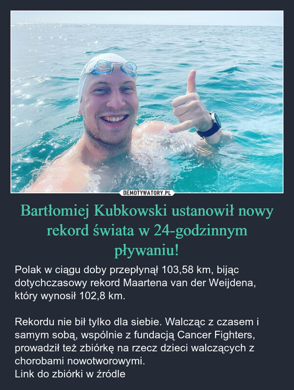 Bartłomiej Kubkowski ustanowił nowy rekord świata w 24-godzinnym pływaniu! – Polak w ciągu doby przepłynął 103,58 km, bijąc dotychczasowy rekord Maartena van der Weijdena, który wynosił 102,8 km.Rekordu nie bił tylko dla siebie. Walcząc z czasem i samym sobą, wspólnie z fundacją Cancer Fighters, prowadził też zbiórkę na rzecz dzieci walczących z chorobami nowotworowymi.Link do zbiórki w źródle AGENCJA Wiza.pl