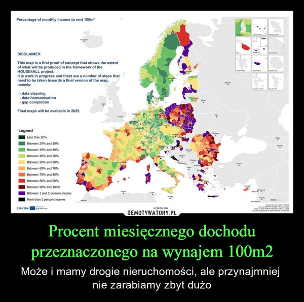 Procent miesięcznego dochodu przeznaczonego na wynajem 100m2 – Może i mamy drogie nieruchomości, ale przynajmniej nie zarabiamy zbyt dużo Percentage of monthly income to rent 100m²ReykjavikDISCLAIMERThis map is a first proof of concept that shows the extentof what will be produced in the framework of theHOUSE4ALL project.It is work in progress and there are a number of steps thatneed to be taken towards a final version of the map,namely:- data cleaning- data harmonisation- gap completionFinal maps will be available in 2025DublinLegendLess than 20%Between 20% and 30%AmsterdamLondonBetween 30% and 40%Between 40% and 50%Between 50% and 60%Andoma la VellaBetween 60% and 70%Between 70% and 80%Between 80% and 90%Between 90% and 100%Between 1 and 2 persons incomeMore than 2 persons incomeESPONCo-fundeRabatHelsinkTallinnCopenhagenMinskAlgiersTunis©ESPON, 2024BelgradeChisinauMoscowAcores (PT)Svalbard)ReunionSarajevoPrishtinaAnkaraTiranaNicosiaDamascusBeirutMaybe (FR)ThisAmman500 kmJerusalemYerevanTerritorial level NUTS 3 (2016)Source: ESPON HOUSE FOR ALL 2024Origin of data: ESPON HOUSE FOR ALL, 2024EuroGeographics for administrative boundaries