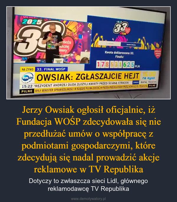 Jerzy Owsiak ogłosił oficjalnie, iż Fundacja WOŚP zdecydowała się nie przedłużać umów o współpracę z podmiotami gospodarczymi, które zdecydują się nadal prowadzić akcje reklamowe w TV Republika – Dotyczy to zwłaszcza sieci Lidl, głównego reklamodawcę TV Republika 202533bestraLecznejomocy202533NA ŻYWO 33. FINAŁ WOŚPKwota deklarowana 33.Finalu:178531625 PLNOWSIAK: ZGŁASZAJCIE HEJT15:22 REZYDENT ANDRZEJ DUDA ZŁOŻYLI KWIATY PRZED ŚCIANA STRACENna zywoTVNZ RAFAL TRZASKOPILNE BYŁY MINISTER SPRAWIEDLIWOŚCI W RZĄDZIE PIS MA ZOSTAĆ W PIĄTEK PRZESŁUCHANY PRZEZ KOMISJE DS PEGASUSA PILNE