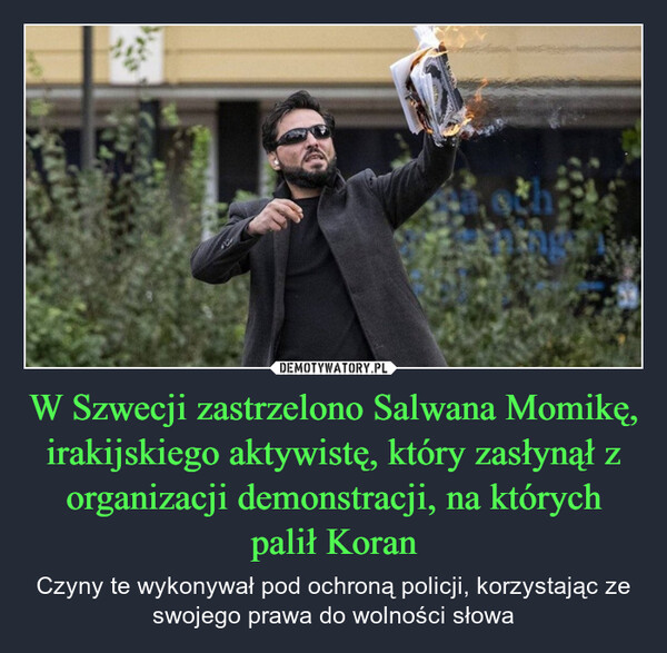 W Szwecji zastrzelono Salwana Momikę, irakijskiego aktywistę, który zasłynął z organizacji demonstracji, na których palił Koran – Czyny te wykonywał pod ochroną policji, korzystając ze swojego prawa do wolności słowa 