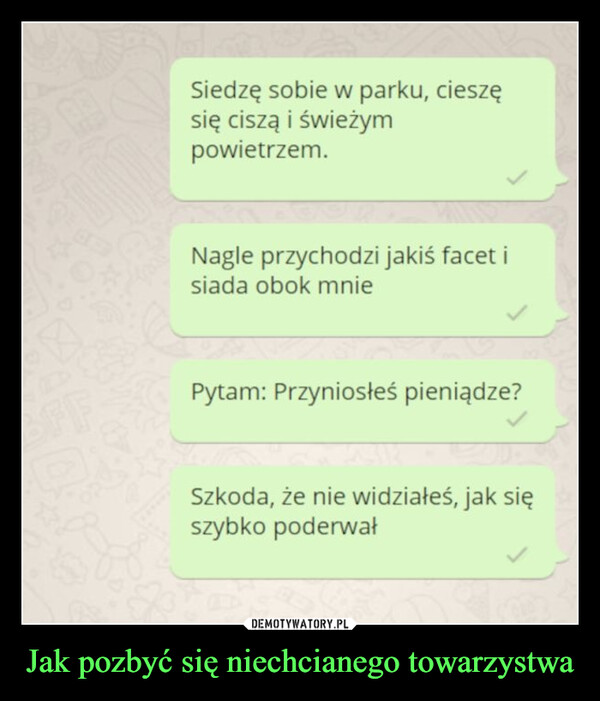 Jak pozbyć się niechcianego towarzystwa –  Siedzę sobie w parku, cieszęsię ciszą i świeżympowietrzem.Nagle przychodzi jakiś facet isiada obok mniePytam: Przyniosłeś pieniądze?Szkoda, że nie widziałeś, jak sięszybko poderwał