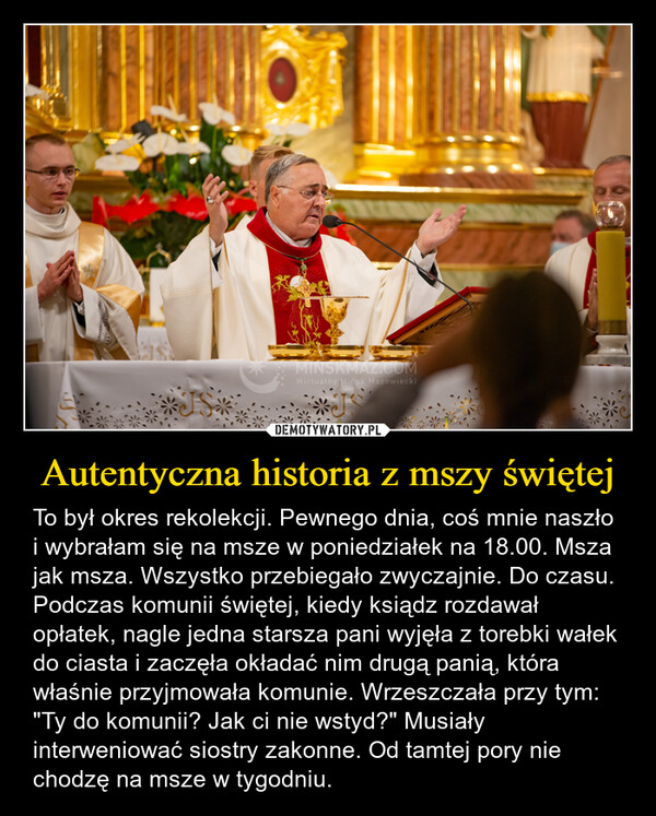 Autentyczna historia z mszy świętej – To był okres rekolekcji. Pewnego dnia, coś mnie naszło i wybrałam się na msze w poniedziałek na 18.00. Msza jak msza. Wszystko przebiegało zwyczajnie. Do czasu. Podczas komunii świętej, kiedy ksiądz rozdawał opłatek, nagle jedna starsza pani wyjęła z torebki wałek do ciasta i zaczęła okładać nim drugą panią, która właśnie przyjmowała komunie. Wrzeszczała przy tym: "Ty do komunii? Jak ci nie wstyd?" Musiały interweniować siostry zakonne. Od tamtej pory nie chodzę na msze w tygodniu. MINSKMAZ.COMWirtualny Mińsk Mazowiecki