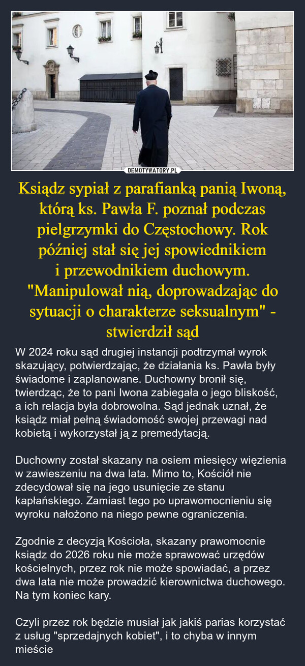 Ksiądz sypiał z parafianką panią Iwoną, którą ks. Pawła F. poznał podczas pielgrzymki do Częstochowy. Rok później stał się jej spowiednikiem i przewodnikiem duchowym. "Manipulował nią, doprowadzając do sytuacji o charakterze seksualnym" - stwierdził sąd – W 2024 roku sąd drugiej instancji podtrzymał wyrok skazujący, potwierdzając, że działania ks. Pawła były świadome i zaplanowane. Duchowny bronił się, twierdząc, że to pani Iwona zabiegała o jego bliskość, a ich relacja była dobrowolna. Sąd jednak uznał, że ksiądz miał pełną świadomość swojej przewagi nad kobietą i wykorzystał ją z premedytacją.Duchowny został skazany na osiem miesięcy więzienia w zawieszeniu na dwa lata. Mimo to, Kościół nie zdecydował się na jego usunięcie ze stanu kapłańskiego. Zamiast tego po uprawomocnieniu się wyroku nałożono na niego pewne ograniczenia. Zgodnie z decyzją Kościoła, skazany prawomocnie ksiądz do 2026 roku nie może sprawować urzędów kościelnych, przez rok nie może spowiadać, a przez dwa lata nie może prowadzić kierownictwa duchowego. Na tym koniec kary. Czyli przez rok będzie musiał jak jakiś parias korzystać z usług "sprzedajnych kobiet", i to chyba w innym mieście 