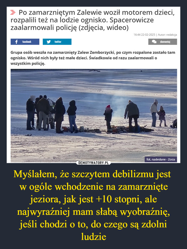 Myślałem, że szczytem debilizmu jest w ogóle wchodzenie na zamarznięte jeziora, jak jest +10 stopni, ale najwyraźniej mam słabą wyobraźnię, jeśli chodzi o to, do czego są zdolni ludzie –  >> Po zamarzniętym Zalewie woził motorem dzieci,rozpalili też na lodzie ognisko. Spacerowiczezaalarmowali policję (zdjęcia, wideo)f facebooktwitter16:44 22-02-2025 | Autor: redakcjaskomentujGrupa osób weszła na zamarznięty Zalew Zemborzycki, po czym rozpalone zostało tamognisko. Wśród nich były też małe dzieci. Świadkowie od razu zaalarmowali owszystkim policję.fot. nadesłane - Zosia