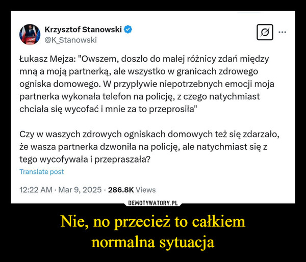 Nie, no przecież to całkiemnormalna sytuacja –  Krzysztof Stanowski@K StanowskiQŁukasz Mejza: "Owszem, doszło do małej różnicy zdań międzymną a moją partnerką, ale wszystko w granicach zdrowegoogniska domowego. W przypływie niepotrzebnych emocji mojapartnerka wykonała telefon na policję, z czego natychmiastchciała się wycofać i mnie za to przeprosiła"Czy w waszych zdrowych ogniskach domowych też się zdarzało,że wasza partnerka dzwoniła na policję, ale natychmiast się ztego wycofywała i przepraszała?Translate post.12:22 AM Mar 9, 2025 286.8K Views.