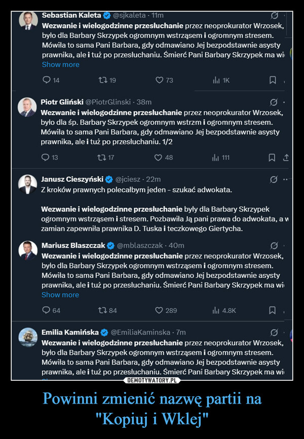 Powinni zmienić nazwę partii na"Kopiuj i Wklej" –  Sebastian Kaleta@sjkaleta - 11mWezwanie i wielogodzinne przesłuchanie przez neoprokurator Wrzosek,było dla Barbary Skrzypek ogromnym wstrząsem i ogromnym stresem.Mówiła to sama Pani Barbara, gdy odmawiano Jej bezpodstawnie asystyprawnika, ale i tuż po przesłuchaniu. Śmierć Pani Barbary Skrzypek ma wiShow more1419731K☐Piotr Gliński @PiotrGlinski - 38mWezwanie i wielogodzinne przesłuchanie przez neoprokurator Wrzosek,było dla śp. Barbary Skrzypek ogromnym wstrzm i ogromnym stresem.Mówiła to sama Pani Barbara, gdy odmawiano Jej bezpodstawnie asystyprawnika, ale i tuż po przesłuchaniu. 1/21317@jciesz - 22m481111Janusz CieszyńskiZ kroków prawnych polecałbym jeden - szukać adwokata.Wezwanie i wielogodzinne przesłuchanie były dla Barbary Skrzypekogromnym wstrząsem i stresem. Pozbawiła ją pani prawa do adwokata, avzamian zapewniła prawnika D. Tuska i teczkowego Giertycha.Mariusz Błaszczak@mblaszczak - 40mWezwanie i wielogodzinne przesłuchanie przez neoprokurator Wrzosek,było dla Barbary Skrzypek ogromnym wstrząsem i ogromnym stresem.Mówiła to sama Pani Barbara, gdy odmawiano Jej bezpodstawnie asystyprawnika, ale i tuż po przesłuchaniu. Śmierć Pani Barbary Skrzypek ma wiShow more641 84289Ilil 4.8K☐Emilia Kamińska@EmiliaKaminska - 7mWezwanie i wielogodzinne przesłuchanie przez neoprokurator Wrzosek,było dla Barbary Skrzypek ogromnym wstrząsem i ogromnym stresem.Mówiła to sama Pani Barbara, gdy odmawiano Jej bezpodstawnie asystyprawnika, ale i tuż po przesłuchaniu. Śmierć Pani Barbary Skrzypek ma wi