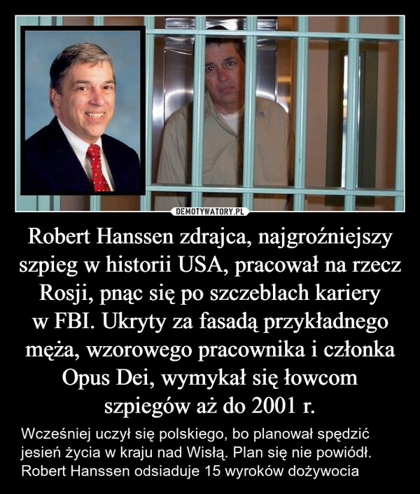 Robert Hanssen zdrajca, najgroźniejszy szpieg w historii USA, pracował na rzecz Rosji, pnąc się po szczeblach kariery w FBI. Ukryty za fasadą przykładnego męża, wzorowego pracownika i członka Opus Dei, wymykał się łowcom szpiegów aż do 2001 r. – Wcześniej uczył się polskiego, bo planował spędzić jesień życia w kraju nad Wisłą. Plan się nie powiódł. Robert Hanssen odsiaduje 15 wyroków dożywocia 