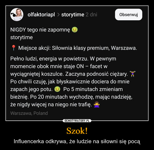Szok! – Influencerka odkrywa, że ludzie na siłowni się pocą olfaktoriapl > storytime 2 dniObserwujNIGDY tego nie zapomnę →storytimeMiejsce akcji: Siłownia klasy premium, Warszawa.Pełno ludzi, energia w powietrzu. W pewnymmomencie obok mnie staje ON - facet wwyciągniętej koszulce. Zaczyna podnosić ciężary. WPo chwili czuję, jak błyskawicznie dociera do mniezapach jego potu. Po 5 minutach zmieniambieżnię. Po 20 minutach wychodzę, mając nadzieję,że nigdy więcej na niego nie trafię.Warszawa, Poland