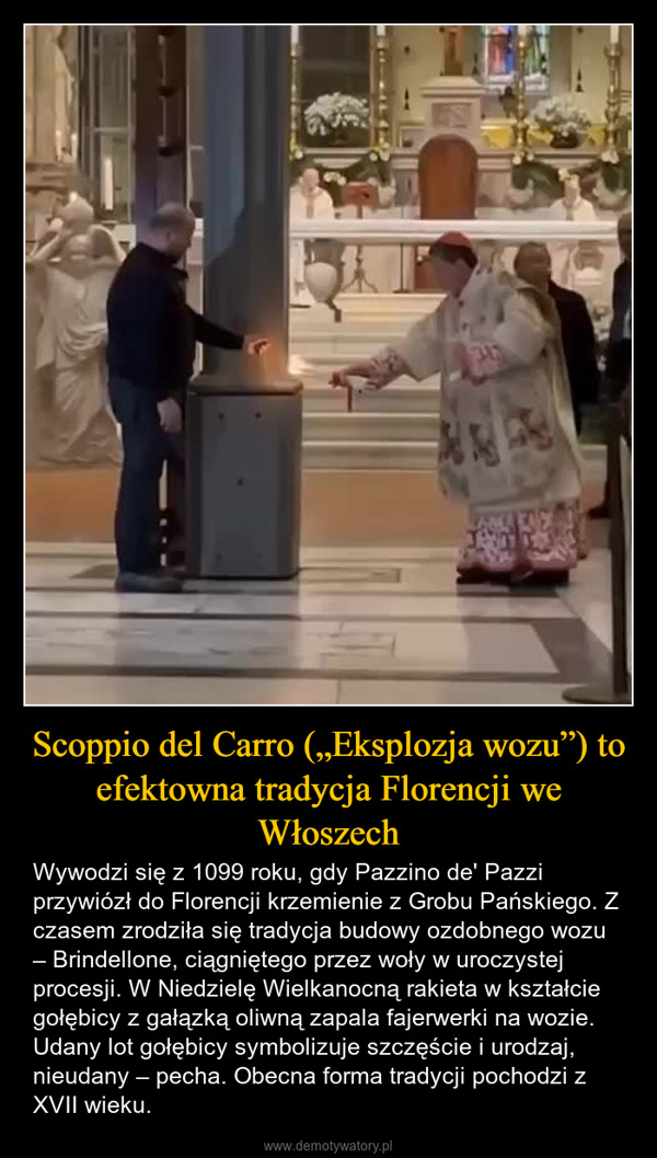 Scoppio del Carro („Eksplozja wozu”) to efektowna tradycja Florencji we Włoszech – Wywodzi się z 1099 roku, gdy Pazzino de' Pazzi przywiózł do Florencji krzemienie z Grobu Pańskiego. Z czasem zrodziła się tradycja budowy ozdobnego wozu – Brindellone, ciągniętego przez woły w uroczystej procesji. W Niedzielę Wielkanocną rakieta w kształcie gołębicy z gałązką oliwną zapala fajerwerki na wozie. Udany lot gołębicy symbolizuje szczęście i urodzaj, nieudany – pecha. Obecna forma tradycji pochodzi z XVII wieku. 