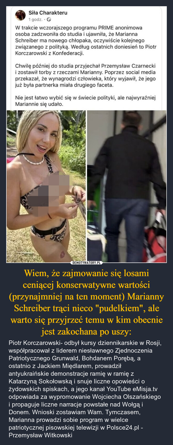 Wiem, że zajmowanie się losami ceniącej konserwatywne wartości (przynajmniej na ten moment) Marianny Schreiber trąci nieco "pudelkiem", ale warto się przyjrzeć temu w kim obecnie jest zakochana po uszy: – Piotr Korczarowski- odbył kursy dziennikarskie w Rosji, współpracował z liderem niesławnego Zjednoczenia Patriotycznego Grunwald, Bohdanem Porębą, a ostatnio z Jackiem Międlarem, prowadził antyukraińskie demonstracje ramię w ramię z Katarzyną Sokołowską i snuje liczne opowieści o żydowskich spiskach, a jego kanał YouTube eMisja.tv odpowiada za wypromowanie Wojciecha Olszańskiego i propaguje liczne narracje powstałe nad Wołgą i Donem. Wnioski zostawiam Wam. Tymczasem, Marianna prowadzi sobie program w wielce patriotycznej pisowskiej telewizji w Polsce24.pl - Przemysław Witkowski Siła Charakteru1 godz..>W trakcie wczorajszego programu PRIME anonimowaosoba zadzwoniła do studia i ujawniła, że MariannaSchreiber ma nowego chłopaka, oczywiście kolejnegozwiązanego z polityką. Według ostatnich doniesień to PiotrKorczarowski z Konfederacji.Chwilę później do studia przyjechał Przemysław Czarneckii zostawił torby z rzeczami Marianny. Poprzez social mediaprzekazał, że wynagrodzi człowieka, który wyjawił, że jegojuż była partnerka miała drugiego faceta.Nie jest łatwo wybić się w świecie polityki, ale najwyraźniejMariannie się udało.kwejk.pl